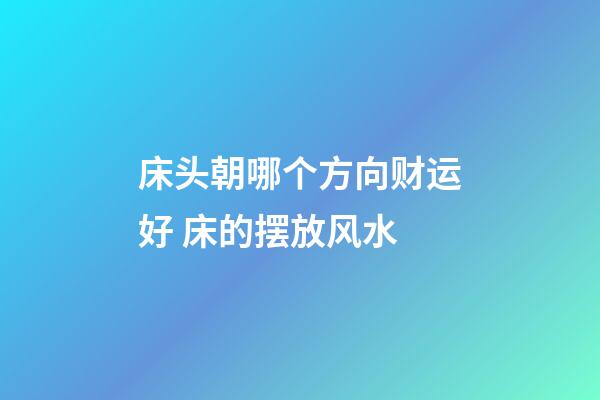 床头朝哪个方向财运好 床的摆放风水